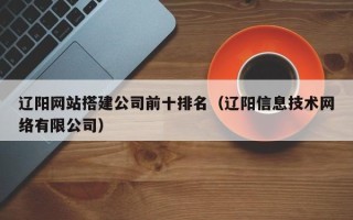 毕节辽阳网站搭建公司前十排名（辽阳信息技术网络有限公司）