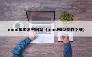 毕节mmd模型素材网站（mmd模型制作下载）