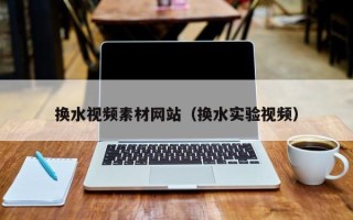 毕节换水视频素材网站（换水实验视频）