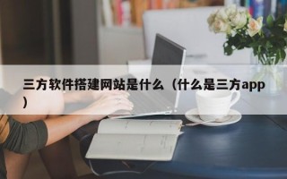 毕节三方软件搭建网站是什么（什么是三方app）