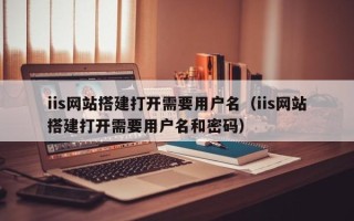 毕节iis网站搭建打开需要用户名（iis网站搭建打开需要用户名和密码）