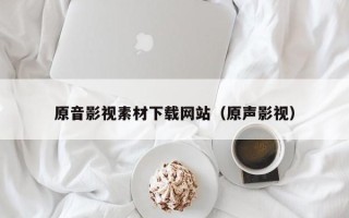 毕节原音影视素材下载网站（原声影视）