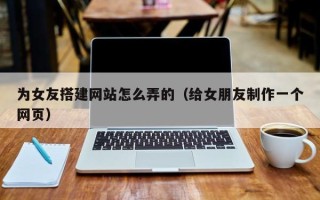 毕节为女友搭建网站怎么弄的（给女朋友制作一个网页）