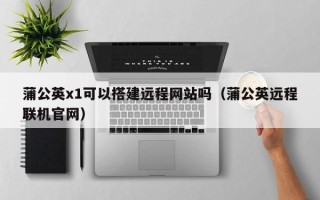 毕节蒲公英x1可以搭建远程网站吗（蒲公英远程联机官网）