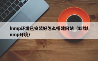 毕节lnmp环境已安装好怎么搭建网站（卸载lnmp环境）
